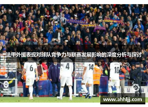 法甲外援表现对球队竞争力与联赛发展影响的深度分析与探讨