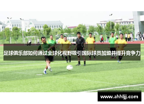 足球俱乐部如何通过全球化视野吸引国际球员加盟并提升竞争力